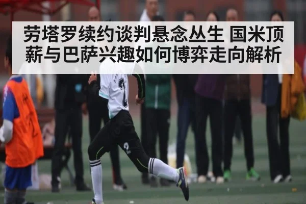 劳塔罗续约谈判悬念丛生 国米顶薪与巴萨兴趣如何博弈走向解析