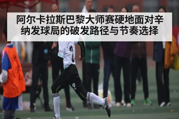 阿尔卡拉斯巴黎大师赛硬地面对辛纳发球局的破发路径与节奏选择