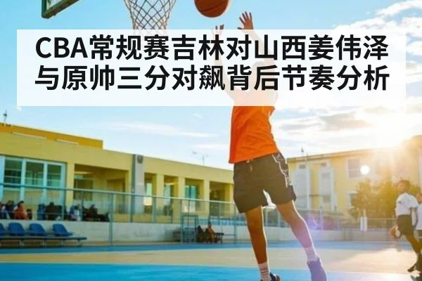 CBA常规赛吉林对山西姜伟泽与原帅三分对飙背后节奏分析